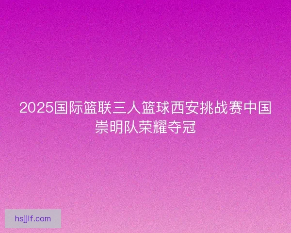 2025国际篮联三人篮球西安挑战赛中国崇明队荣耀夺冠