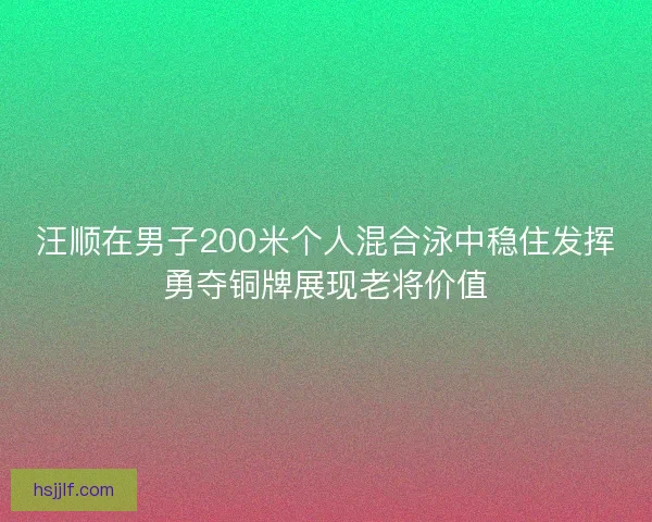 汪顺在男子200米个人混合泳中稳住发挥勇夺铜牌展现老将价值