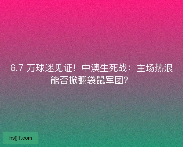 6.7 万球迷见证！中澳生死战：主场热浪能否掀翻袋鼠军团？