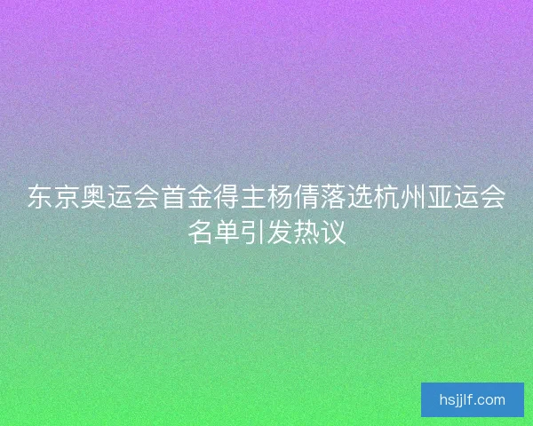 东京奥运会首金得主杨倩落选杭州亚运会名单引发热议