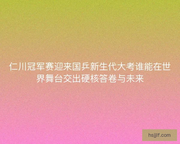 仁川冠军赛迎来国乒新生代大考谁能在世界舞台交出硬核答卷与未来