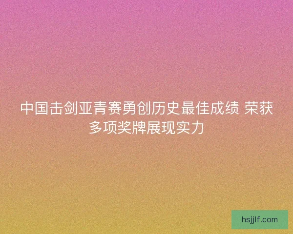 中国击剑亚青赛勇创历史最佳成绩 荣获多项奖牌展现实力