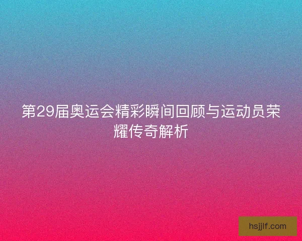 第29届奥运会精彩瞬间回顾与运动员荣耀传奇解析