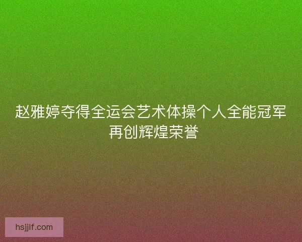 赵雅婷夺得全运会艺术体操个人全能冠军 再创辉煌荣誉