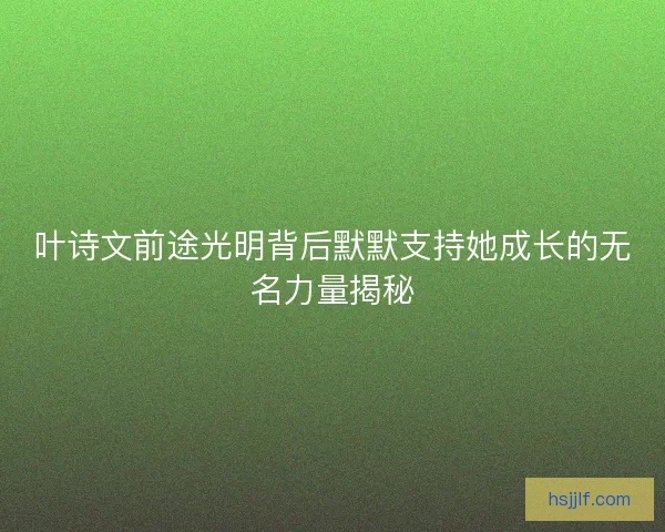 叶诗文前途光明背后默默支持她成长的无名力量揭秘