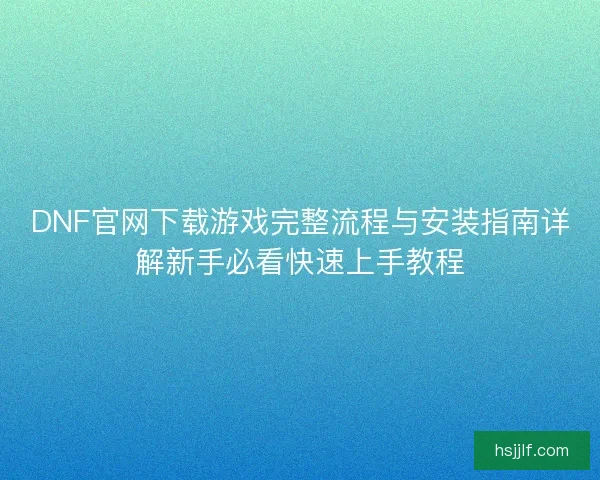 DNF官网下载游戏完整流程与安装指南详解新手必看快速上手教程