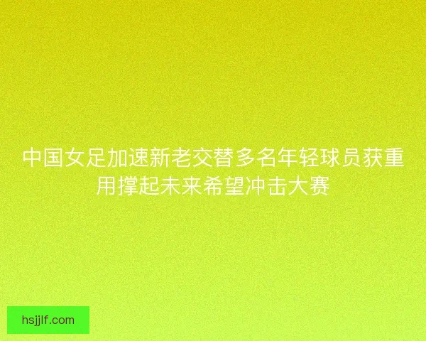 中国女足加速新老交替多名年轻球员获重用撑起未来希望冲击大赛