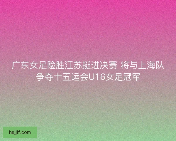 广东女足险胜江苏挺进决赛 将与上海队争夺十五运会U16女足冠军